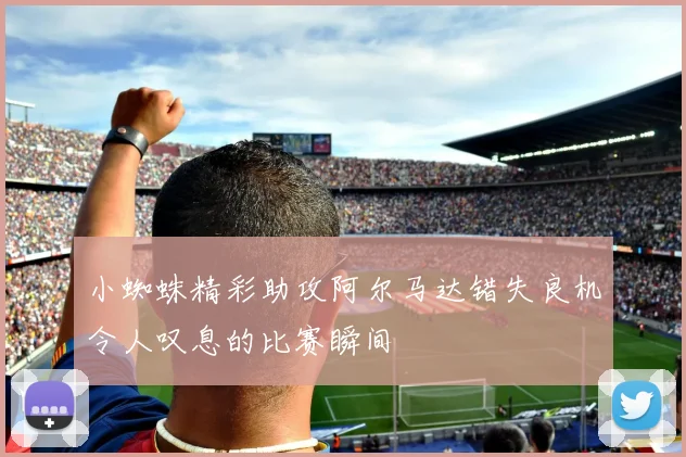 小蜘蛛精彩助攻阿尔马达错失良机令人叹息的比赛瞬间
