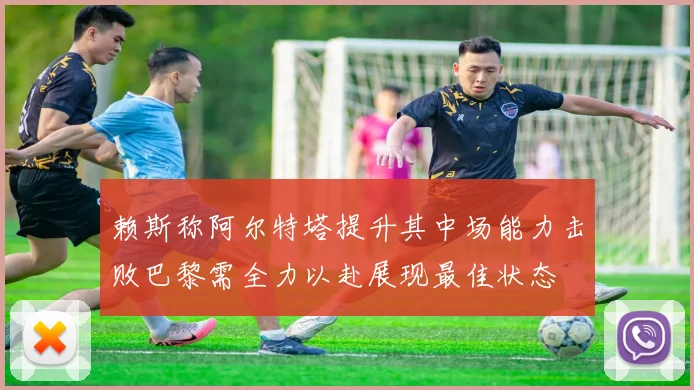 赖斯称阿尔特塔提升其中场能力击败巴黎需全力以赴展现最佳状态
