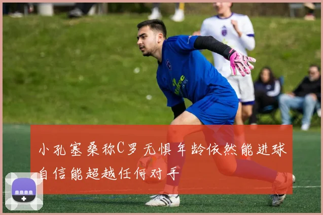 小孔塞桑称C罗无惧年龄依然能进球自信能超越任何对手