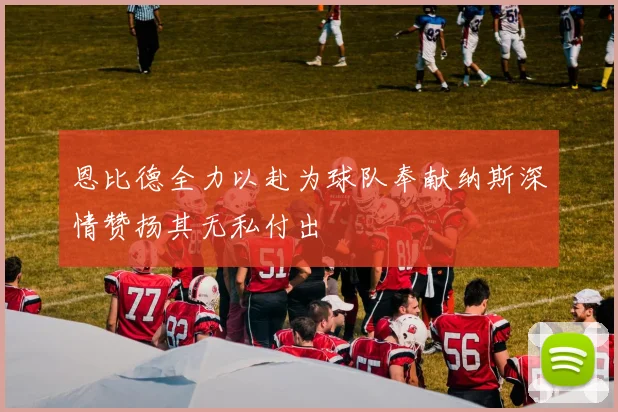 恩比德全力以赴为球队奉献纳斯深情赞扬其无私付出