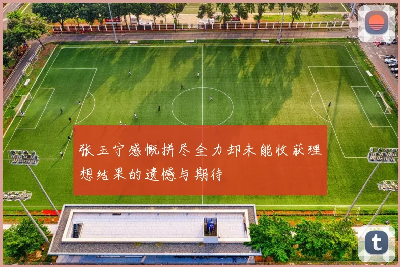 张玉宁感慨拼尽全力却未能收获理想结果的遗憾与期待