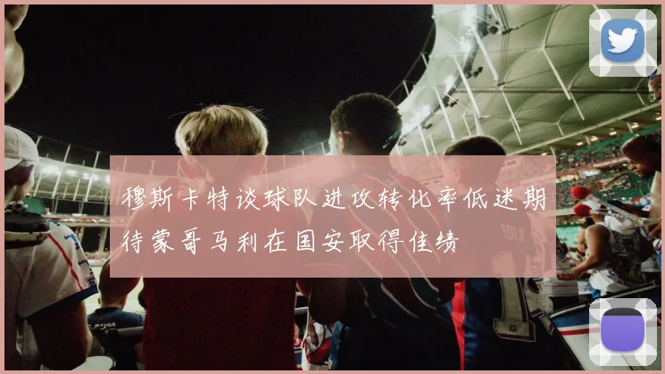 穆斯卡特谈球队进攻转化率低迷期待蒙哥马利在国安取得佳绩