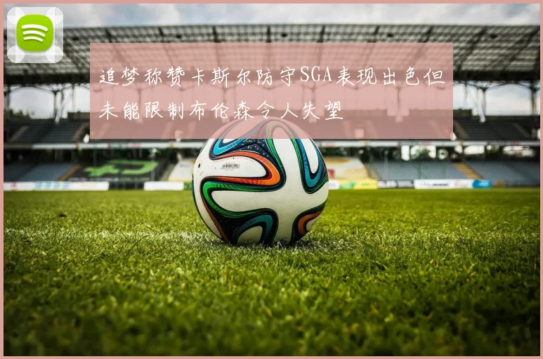 追梦称赞卡斯尔防守SGA表现出色但未能限制布伦森令人失望