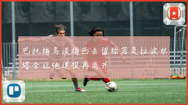 巴托梅乌谈梅西去留称若是拉波尔塔会让他退役再离开